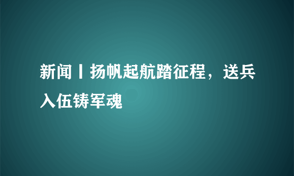 新闻丨扬帆起航踏征程，送兵入伍铸军魂