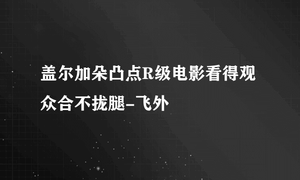 盖尔加朵凸点R级电影看得观众合不拢腿-飞外