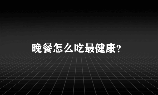 晚餐怎么吃最健康？