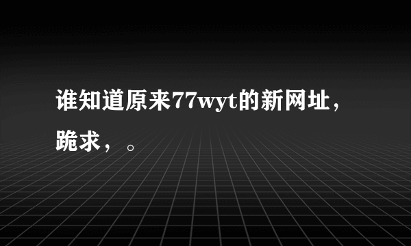 谁知道原来77wyt的新网址，跪求，。