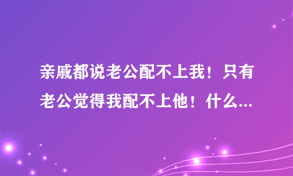 亲戚都说老公配不上我！只有老公觉得我配不上他！什么情况？？？