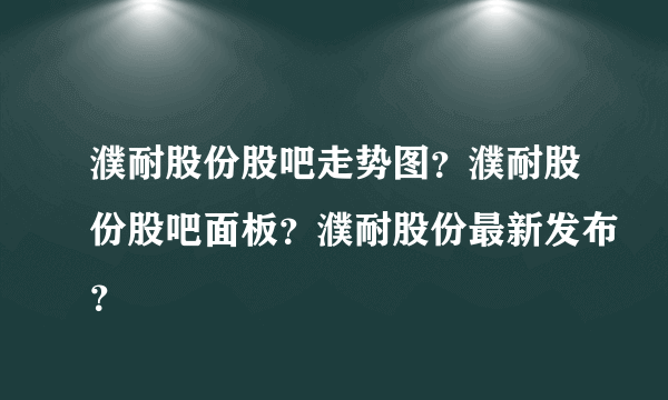 濮耐股份股吧走势图？濮耐股份股吧面板？濮耐股份最新发布？