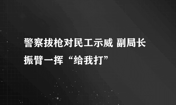 警察拔枪对民工示威 副局长振臂一挥“给我打”