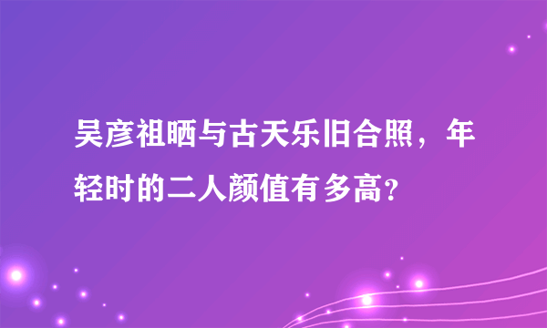 吴彦祖晒与古天乐旧合照，年轻时的二人颜值有多高？