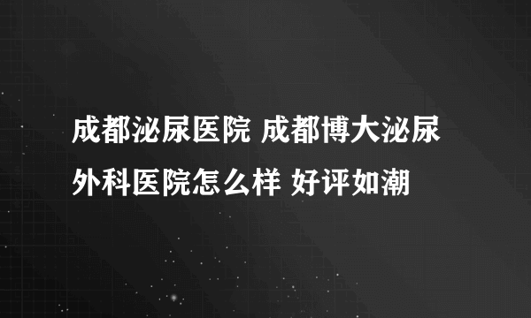 成都泌尿医院 成都博大泌尿外科医院怎么样 好评如潮