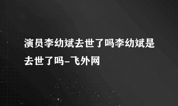 演员李幼斌去世了吗李幼斌是去世了吗-飞外网