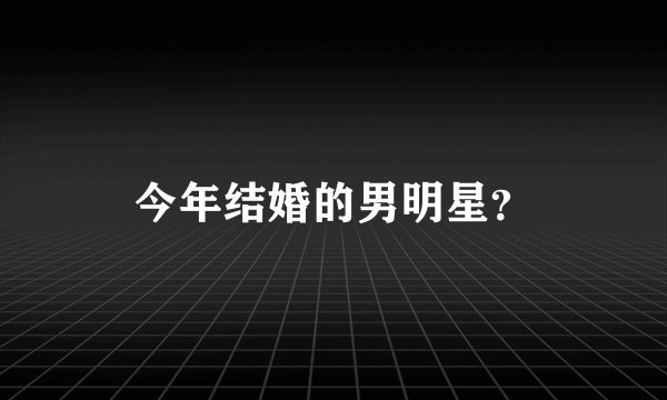 今年结婚的男明星？