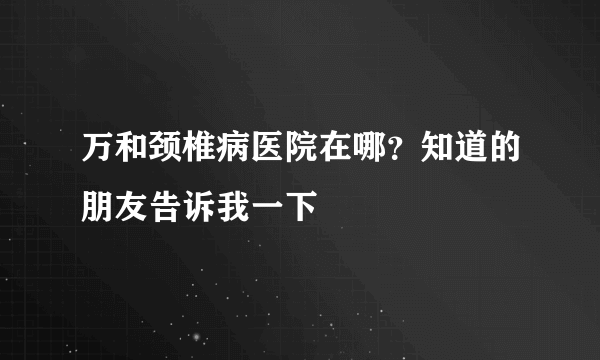 万和颈椎病医院在哪？知道的朋友告诉我一下