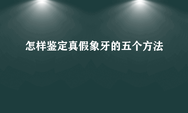 怎样鉴定真假象牙的五个方法