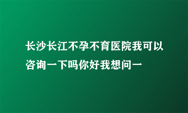 长沙长江不孕不育医院我可以咨询一下吗你好我想问一