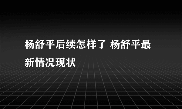 杨舒平后续怎样了 杨舒平最新情况现状