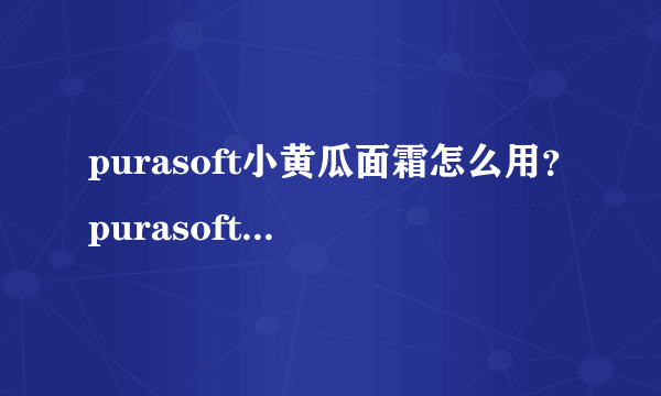 purasoft小黄瓜面霜怎么用？purasoft小黄瓜面霜真假辨别