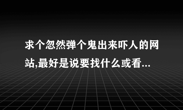 求个忽然弹个鬼出来吓人的网站,最好是说要找什么或看什么,等人一集中注意力到电脑时,过几秒就弹鬼出来