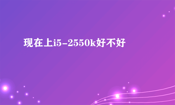 现在上i5-2550k好不好