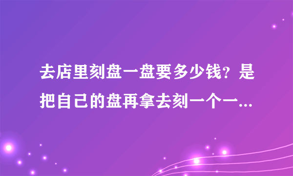 去店里刻盘一盘要多少钱？是把自己的盘再拿去刻一个一模一样的！