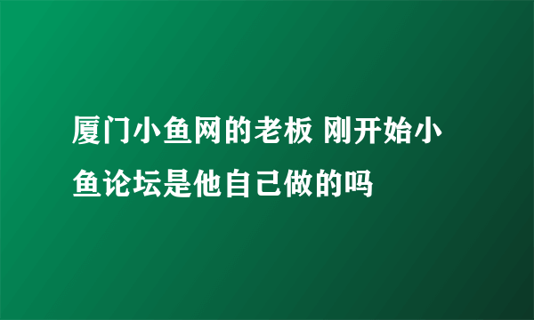 厦门小鱼网的老板 刚开始小鱼论坛是他自己做的吗