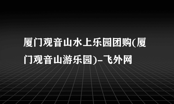 厦门观音山水上乐园团购(厦门观音山游乐园)-飞外网