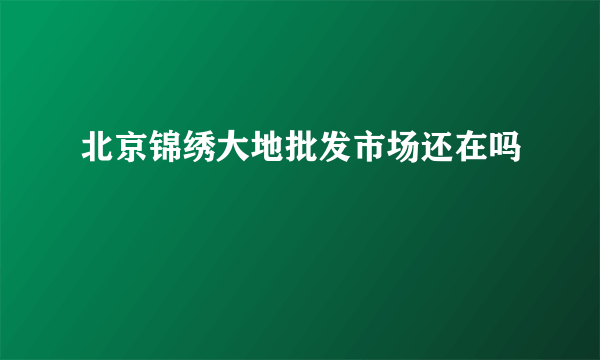 北京锦绣大地批发市场还在吗