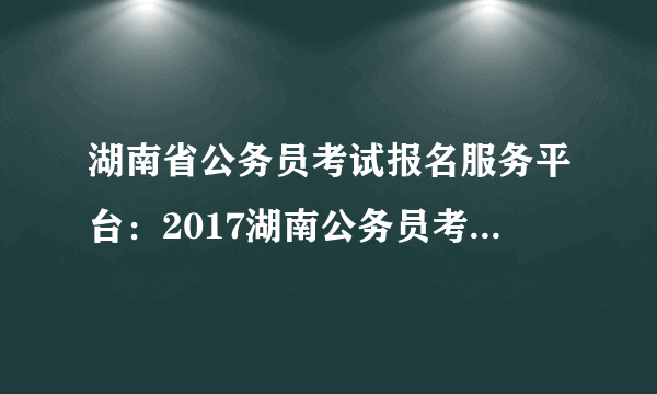 湖南省公务员考试报名服务平台：2017湖南公务员考试报名入口