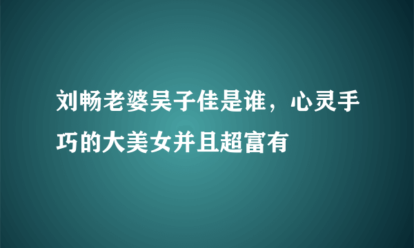 刘畅老婆吴子佳是谁，心灵手巧的大美女并且超富有 