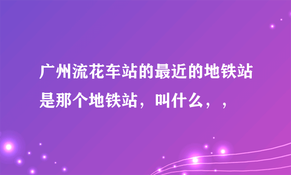 广州流花车站的最近的地铁站是那个地铁站，叫什么，，