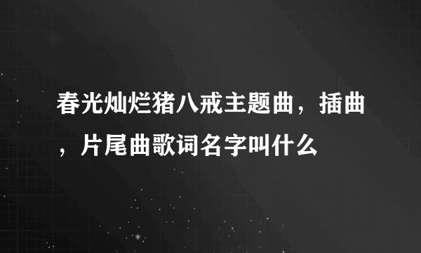 春光灿烂猪八戒主题曲，插曲，片尾曲歌词名字叫什么