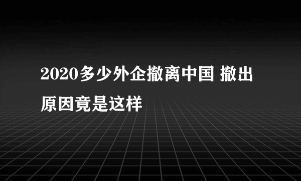 2020多少外企撤离中国 撤出原因竟是这样