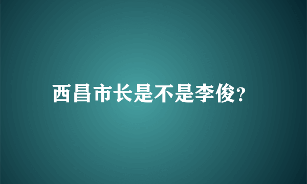 西昌市长是不是李俊？