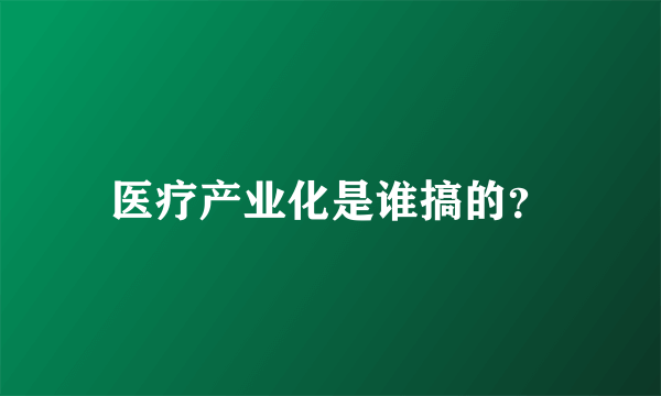 医疗产业化是谁搞的？