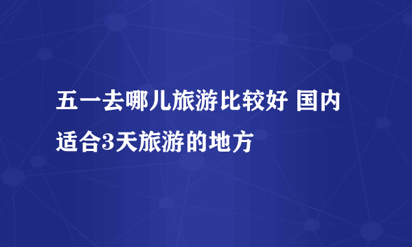 五一去哪儿旅游比较好 国内适合3天旅游的地方