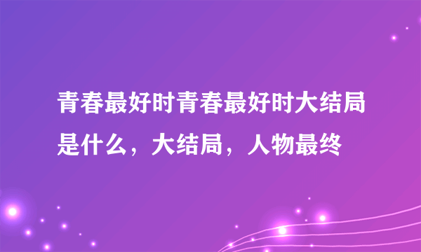 青春最好时青春最好时大结局是什么，大结局，人物最终