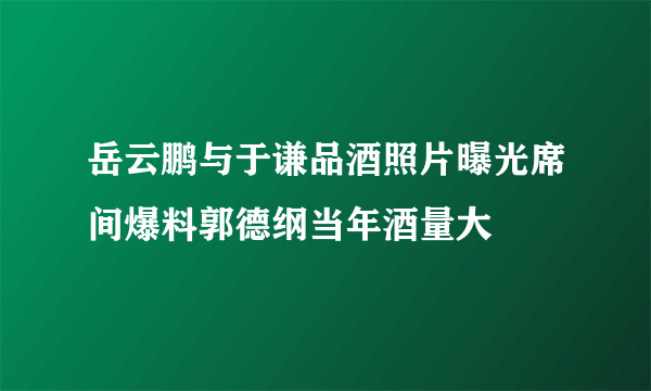 岳云鹏与于谦品酒照片曝光席间爆料郭德纲当年酒量大