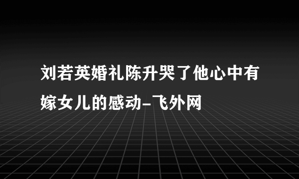 刘若英婚礼陈升哭了他心中有嫁女儿的感动-飞外网