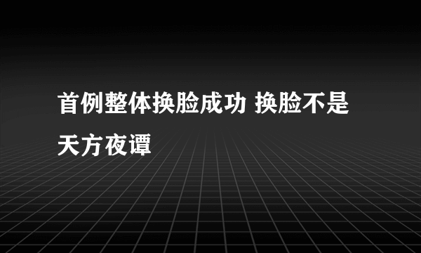 首例整体换脸成功 换脸不是天方夜谭