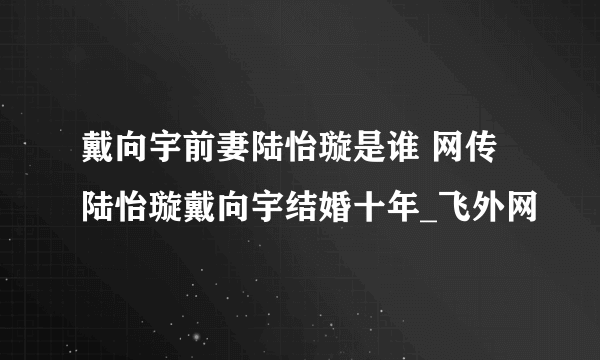 戴向宇前妻陆怡璇是谁 网传陆怡璇戴向宇结婚十年_飞外网