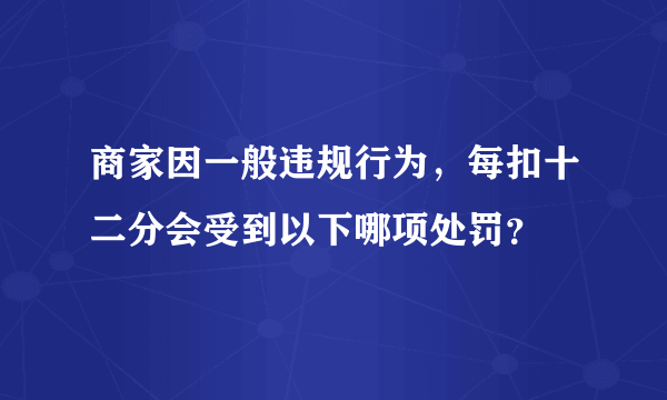 商家因一般违规行为，每扣十二分会受到以下哪项处罚？