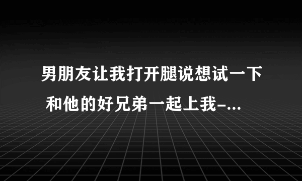 男朋友让我打开腿说想试一下 和他的好兄弟一起上我-情感口述