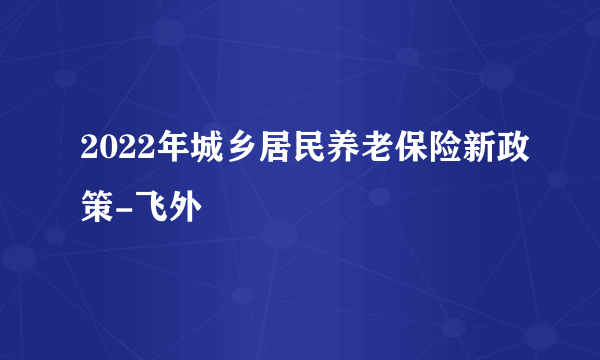 2022年城乡居民养老保险新政策-飞外