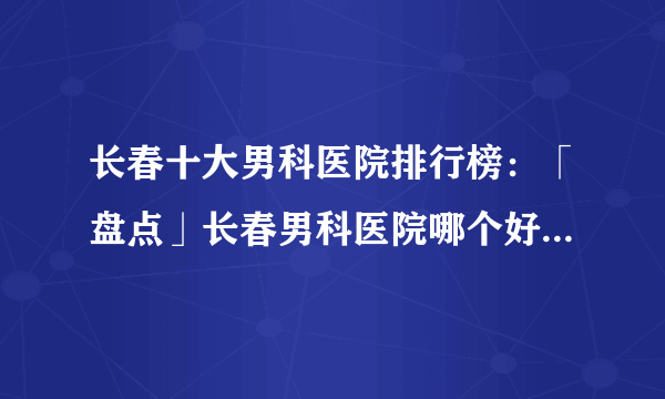 长春十大男科医院排行榜：「盘点」长春男科医院哪个好[排名前十]