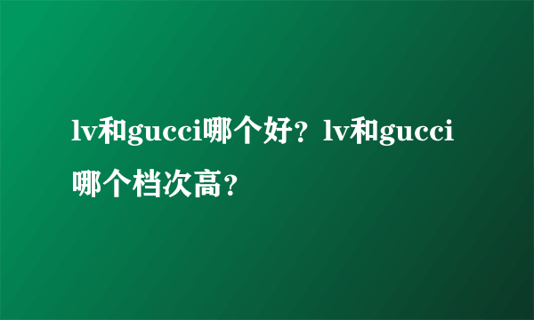 lv和gucci哪个好？lv和gucci哪个档次高？