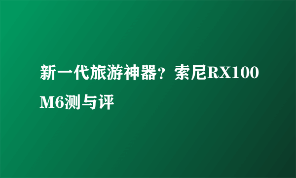 新一代旅游神器？索尼RX100M6测与评