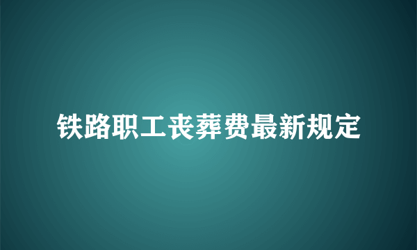 铁路职工丧葬费最新规定