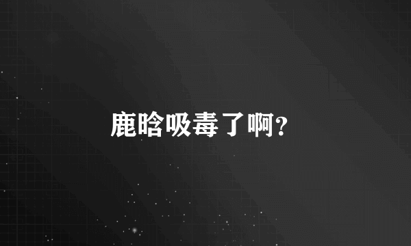 鹿晗吸毒了啊？