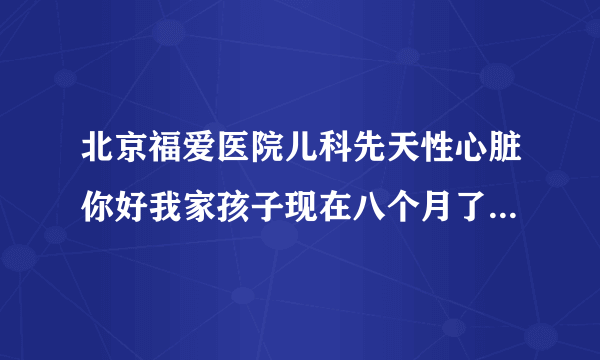 北京福爱医院儿科先天性心脏你好我家孩子现在八个月了...