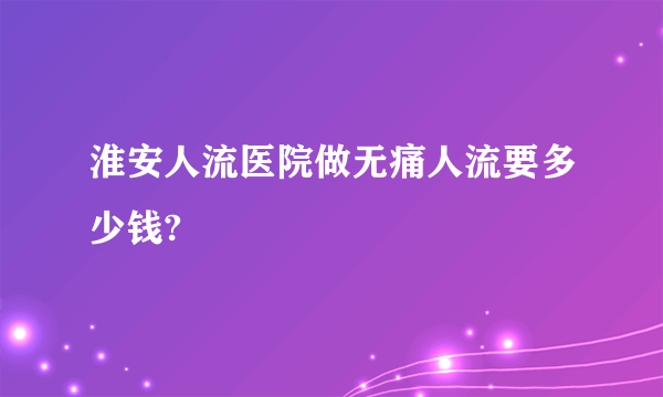 淮安人流医院做无痛人流要多少钱?