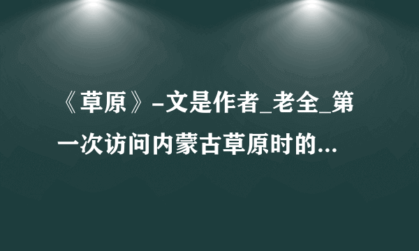 《草原》-文是作者_老全_第一次访问内蒙古草原时的所见 感闻、所感。文章按照事情发展的顺序，依次描写了草原的了国关，蒙古族人食物)亿)客_的场面_的场面，表现了草原的-人美、1、_美和队士意_美,赞美了作者对祖国河山白S越爱及势重_的思想感情。