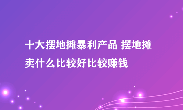 十大摆地摊暴利产品 摆地摊卖什么比较好比较赚钱