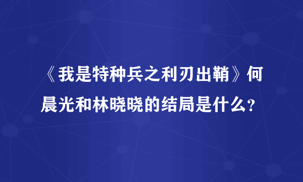 《我是特种兵之利刃出鞘》何晨光和林晓晓的结局是什么？