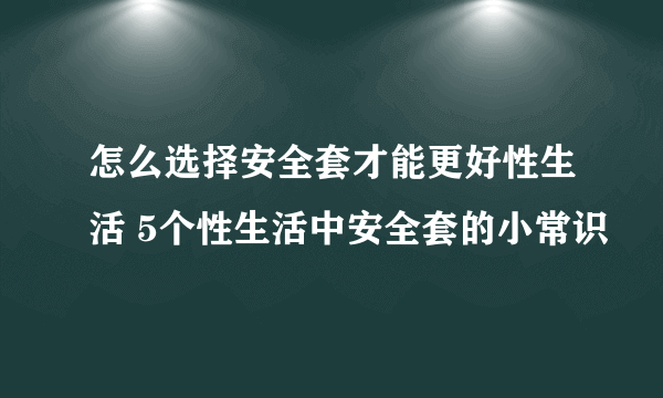 怎么选择安全套才能更好性生活 5个性生活中安全套的小常识