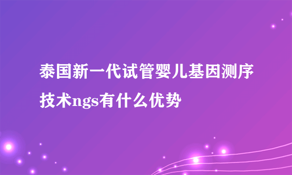 泰国新一代试管婴儿基因测序技术ngs有什么优势